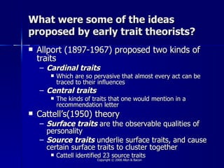 What were some of the ideas
proposed by early trait theorists?
   Allport (1897-1967) proposed two kinds of
    traits
    – Cardinal traits
          Which are so pervasive that almost every act can be
           traced to their influences
    – Central traits
          The kinds of traits that one would mention in a
           recommendation letter
   Cattell’s(1950) theory
    – Surface traits are the observable qualities of
      personality
    – Source traits underlie surface traits, and cause
      certain surface traits to cluster together
          Cattell identified 23 source traits
                          Copyright © 2008 Allyn & Bacon
 