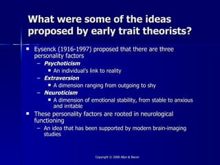 What were some of the ideas
proposed by early trait theorists?
   Eysenck (1916-1997) proposed that there are three
    personality factors
     – Psychoticism
         An individual’s link to reality

     – Extraversion
         A dimension ranging from outgoing to shy

     – Neuroticism
         A dimension of emotional stability, from stable to anxious
          and irritable
   These personality factors are rooted in neurological
    functioning
     – An idea that has been supported by modern brain-imaging
       studies



                            Copyright © 2008 Allyn & Bacon
 