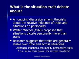 What is the situation-trait debate
about?

   An ongoing discussion among theorists
    about the relative influence of traits and
    situations on personality
   Walter Mischel (1968) proposed that
    situations dictate personality more than
    traits
   Research suggests that traits are generally
    stable over time and across situations
    – Although situations can modify personality traits
          e.g., lack of social support can increase neuroticism

                          Copyright © 2008 Allyn & Bacon
 