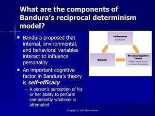 What are the components of
Bandura’s reciprocal determinism
model?
   Bandura proposed that
    internal, environmental,
    and behavioral variables
    interact to influence
    personality
   An important cognitive
    factor in Bandura’s theory
    is self-efficacy
    – A person’s perception of his
      or her ability to perform
      competently whatever is
      attempted
                          Copyright © 2008 Allyn & Bacon
 