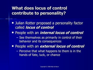 What does locus of control
contribute to personality?

   Julian Rotter proposed a personality factor
    called locus of control
   People with an internal locus of control
    – See themselves as primarily in control of their
      behavior and its consequences
   People with an external locus of control
    – Perceive that what happens to them is in the
      hands of fate, luck, or chance


                     Copyright © 2008 Allyn & Bacon
 