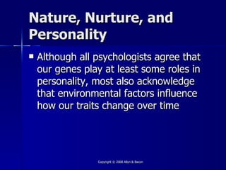 Nature, Nurture, and
Personality
   Although all psychologists agree that
    our genes play at least some roles in
    personality, most also acknowledge
    that environmental factors influence
    how our traits change over time




                 Copyright © 2008 Allyn & Bacon
 