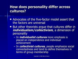 How does personality differ across
cultures?

   Advocates of the five-factor model assert that
    the factors are universal
   But other theorists argue that cultures differ in
    individualism/collectivism, a dimension of
    personality
    – In individualist cultures more emphasis is
      placed on independence and individual
      achievement
    – In collectivist cultures, people emphasize social
      connectedness and tend to define themselves in
      terms of group membership
                    Copyright © 2008 Allyn & Bacon
 