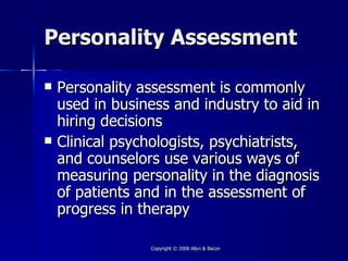 Personality Assessment

   Personality assessment is commonly
    used in business and industry to aid in
    hiring decisions
   Clinical psychologists, psychiatrists,
    and counselors use various ways of
    measuring personality in the diagnosis
    of patients and in the assessment of
    progress in therapy

                 Copyright © 2008 Allyn & Bacon
 