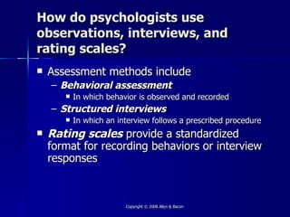 How do psychologists use
observations, interviews, and
rating scales?
   Assessment methods include
    – Behavioral assessment
          In which behavior is observed and recorded
    – Structured interviews
          In which an interview follows a prescribed procedure
   Rating scales provide a standardized
    format for recording behaviors or interview
    responses



                         Copyright © 2008 Allyn & Bacon
 