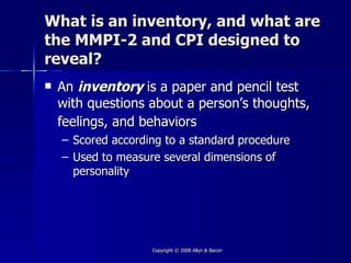 What is an inventory, and what are
the MMPI-2 and CPI designed to
reveal?
   An inventory is a paper and pencil test
    with questions about a person’s thoughts,
    feelings, and behaviors
    – Scored according to a standard procedure
    – Used to measure several dimensions of
      personality




                    Copyright © 2008 Allyn & Bacon
 