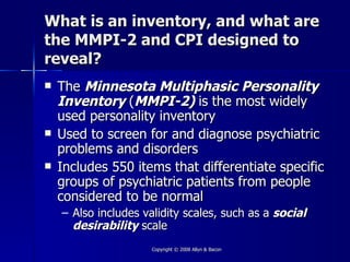 What is an inventory, and what are
the MMPI-2 and CPI designed to
reveal?
   The Minnesota Multiphasic Personality
    Inventory (MMPI-2) is the most widely
    used personality inventory
   Used to screen for and diagnose psychiatric
    problems and disorders
   Includes 550 items that differentiate specific
    groups of psychiatric patients from people
    considered to be normal
    – Also includes validity scales, such as a social
      desirability scale
                      Copyright © 2008 Allyn & Bacon
 