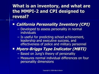 What is an inventory, and what are
the MMPI-2 and CPI designed to
reveal?
   California Personality Inventory (CPI)
    – Developed to assess personality in normal
      individuals
    – Is useful for predicting school achievement,
      leadership and executive success, and
      effectiveness of police and military personnel
   Myers-Briggs Type Indicator (MBTI)
    –   Based on Jung’s theory of personality
    –   Measures normal individual differences on four
        personality dimensions

                       Copyright © 2008 Allyn & Bacon
 