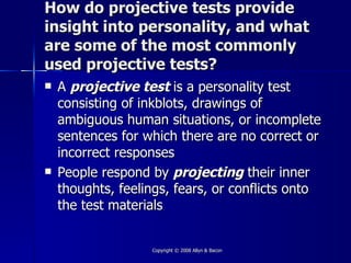 How do projective tests provide
insight into personality, and what
are some of the most commonly
used projective tests?
   A projective test is a personality test
    consisting of inkblots, drawings of
    ambiguous human situations, or incomplete
    sentences for which there are no correct or
    incorrect responses
   People respond by projecting their inner
    thoughts, feelings, fears, or conflicts onto
    the test materials


                   Copyright © 2008 Allyn & Bacon
 