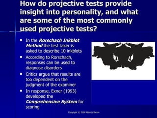 How do projective tests provide
insight into personality, and what
are some of the most commonly
used projective tests?
   In the Rorschach Inkblot
    Method the test taker is
    asked to describe 10 inkblots
   According to Rorschach,
    responses can be used to
    diagnose disorders
   Critics argue that results are
    too dependent on the
    judgment of the examiner
   In response, Exner (1993)
    developed the
    Comprehensive System for
    scoring
                         Copyright © 2008 Allyn & Bacon
 