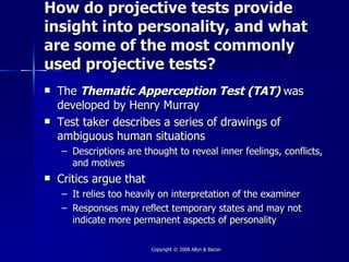 How do projective tests provide
insight into personality, and what
are some of the most commonly
used projective tests?
   The Thematic Apperception Test (TAT) was
    developed by Henry Murray
   Test taker describes a series of drawings of
    ambiguous human situations
    – Descriptions are thought to reveal inner feelings, conflicts,
      and motives
   Critics argue that
    – It relies too heavily on interpretation of the examiner
    – Responses may reflect temporary states and may not
      indicate more permanent aspects of personality

                         Copyright © 2008 Allyn & Bacon
 