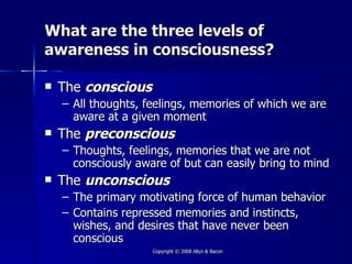 What are the three levels of
awareness in consciousness?

   The conscious
    – All thoughts, feelings, memories of which we are
      aware at a given moment
   The preconscious
    – Thoughts, feelings, memories that we are not
      consciously aware of but can easily bring to mind
   The unconscious
    –   The primary motivating force of human behavior
    –   Contains repressed memories and instincts,
        wishes, and desires that have never been
        conscious
                      Copyright © 2008 Allyn & Bacon
 