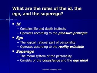 What are the roles of the id, the
ego, and the superego?

   Id
    – Contains life and death instincts
    – Operates according to the pleasure principle
   Ego
    – The logical, rational part of personality
    – Operates according to the reality principle
   Superego
    –   The moral system of the personality
    –   Consists of the conscience and the ego ideal

                      Copyright © 2008 Allyn & Bacon
 