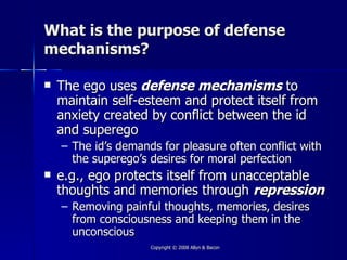 What is the purpose of defense
mechanisms?

   The ego uses defense mechanisms to
    maintain self-esteem and protect itself from
    anxiety created by conflict between the id
    and superego
    – The id’s demands for pleasure often conflict with
      the superego’s desires for moral perfection
   e.g., ego protects itself from unacceptable
    thoughts and memories through repression
    – Removing painful thoughts, memories, desires
      from consciousness and keeping them in the
      unconscious
                     Copyright © 2008 Allyn & Bacon
 