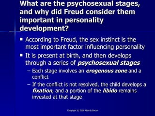 What are the psychosexual stages,
and why did Freud consider them
important in personality
development?
   According to Freud, the sex instinct is the
    most important factor influencing personality
   It is present at birth, and then develops
    through a series of psychosexual stages
    – Each stage involves an erogenous zone and a
      conflict
    – If the conflict is not resolved, the child develops a
      fixation, and a portion of the libido remains
      invested at that stage

                      Copyright © 2008 Allyn & Bacon
 