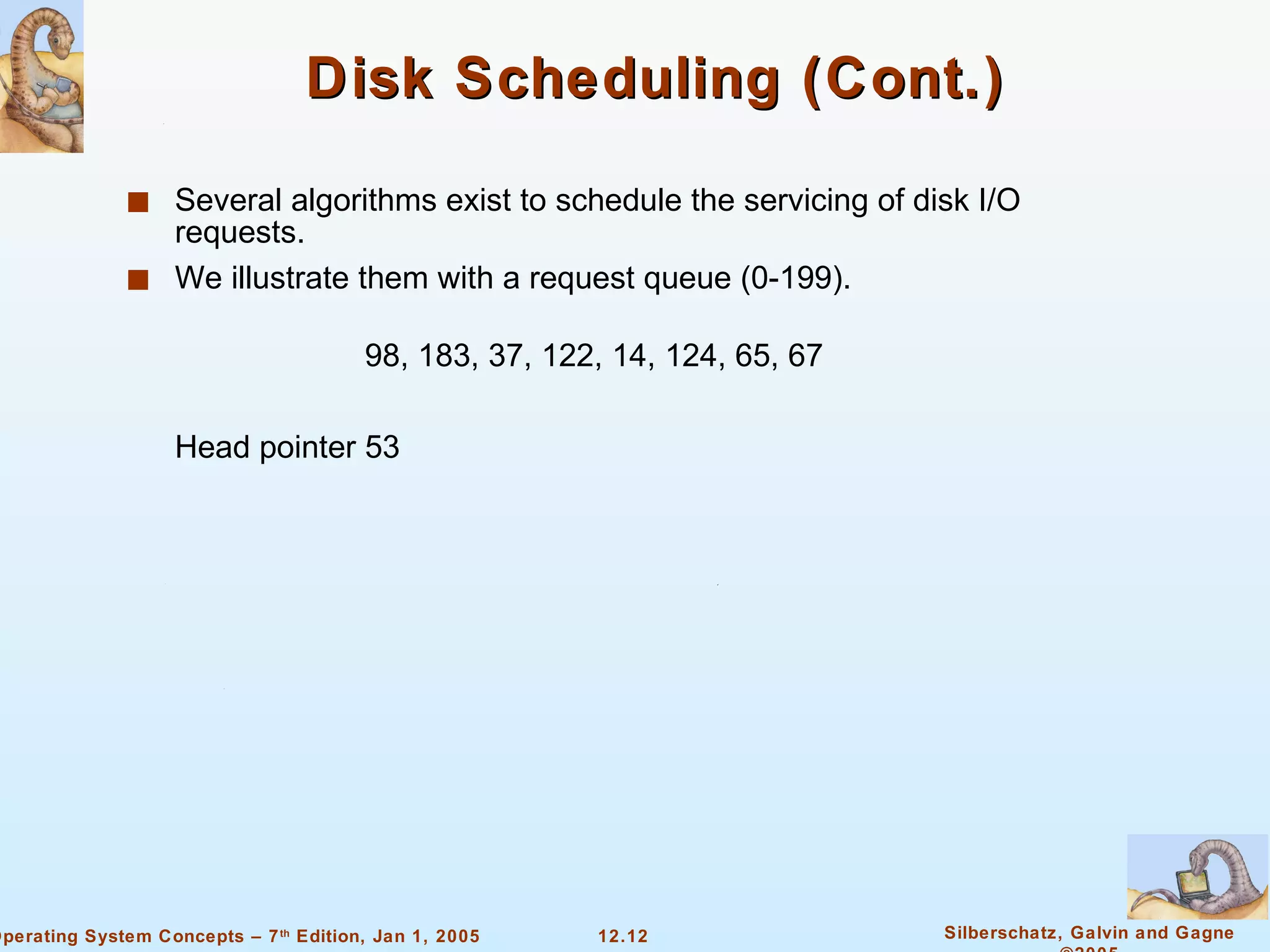 Disk Scheduling (Cont.) Several algorithms exist to schedule the servicing of disk I/O requests.  We illustrate them with a request queue (0-199). 98, 183, 37, 122, 14, 124, 65, 67 Head pointer 53 