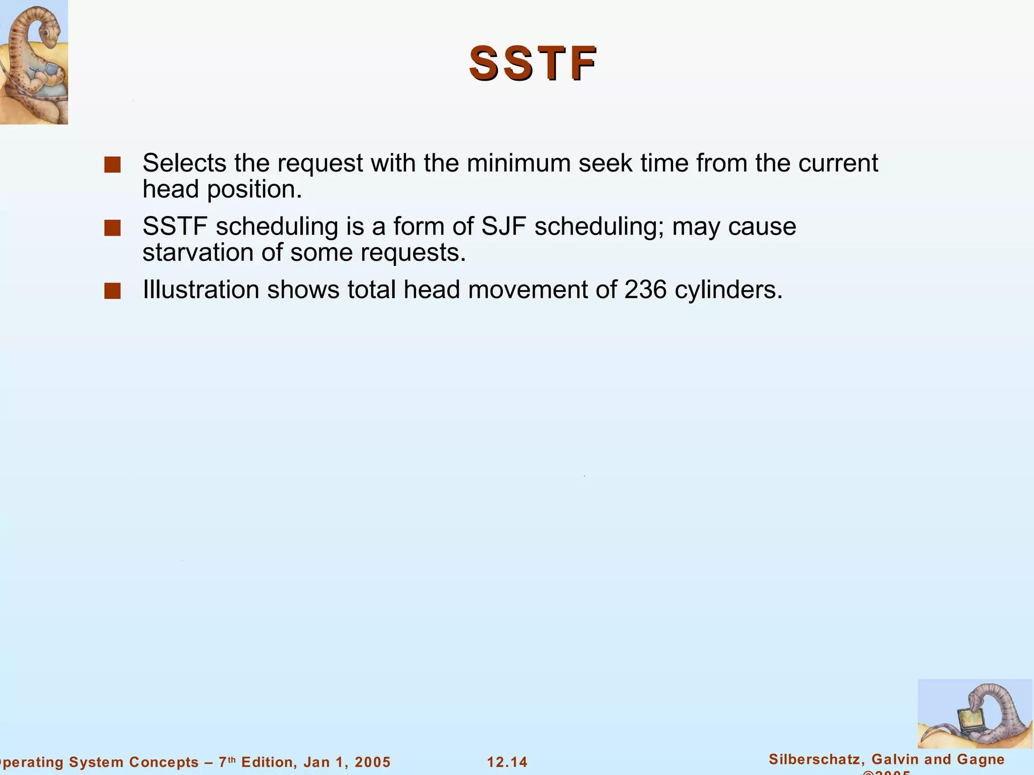 SSTF Selects the request with the minimum seek time from the current head position. SSTF scheduling is a form of SJF scheduling; may cause starvation of some requests. Illustration shows total head movement of 236 cylinders. 