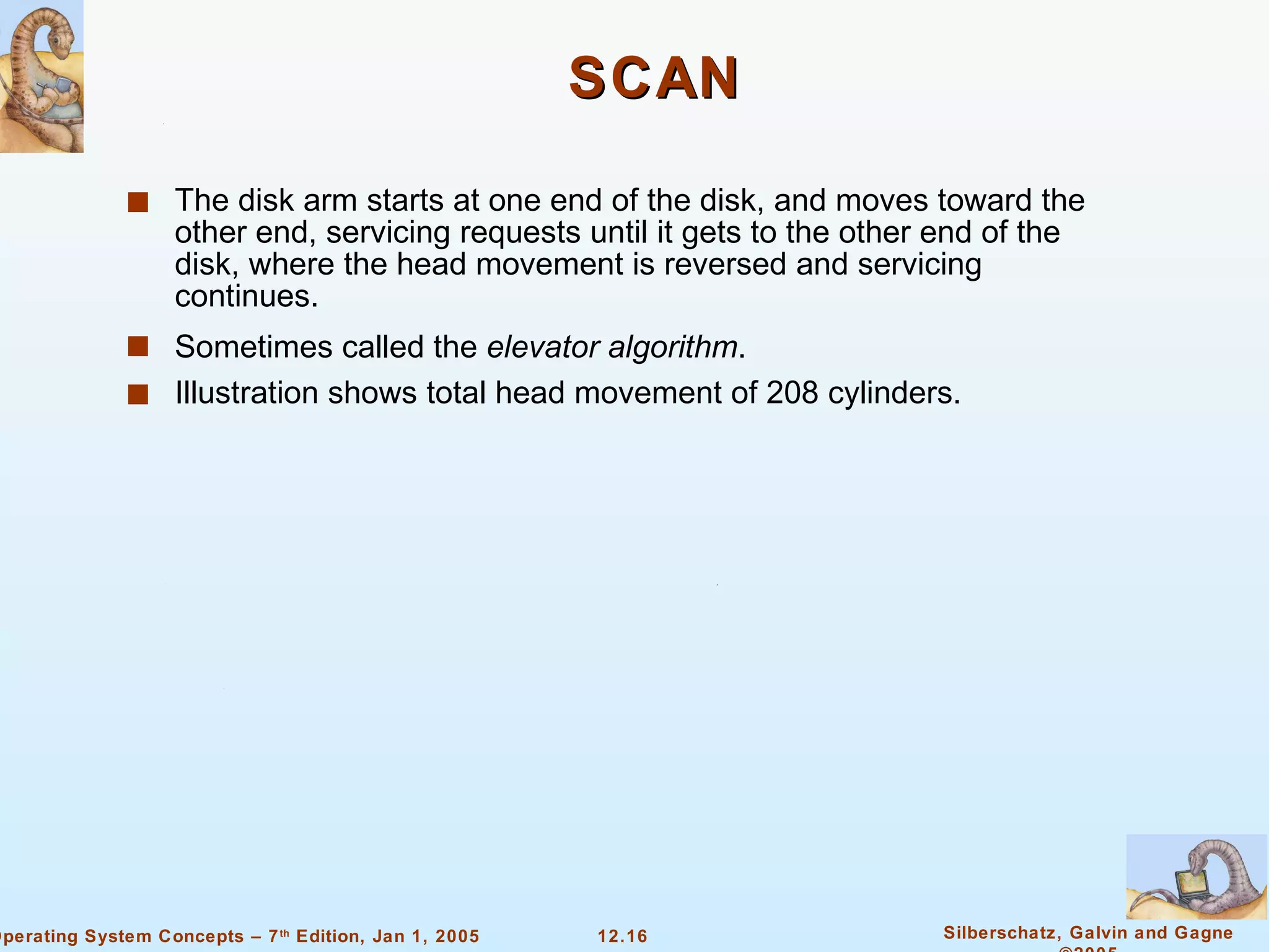 SCAN The disk arm starts at one end of the disk, and moves toward the other end, servicing requests until it gets to the other end of the disk, where the head movement is reversed and servicing continues. Sometimes called the  elevator algorithm . Illustration shows total head movement of 208 cylinders. 