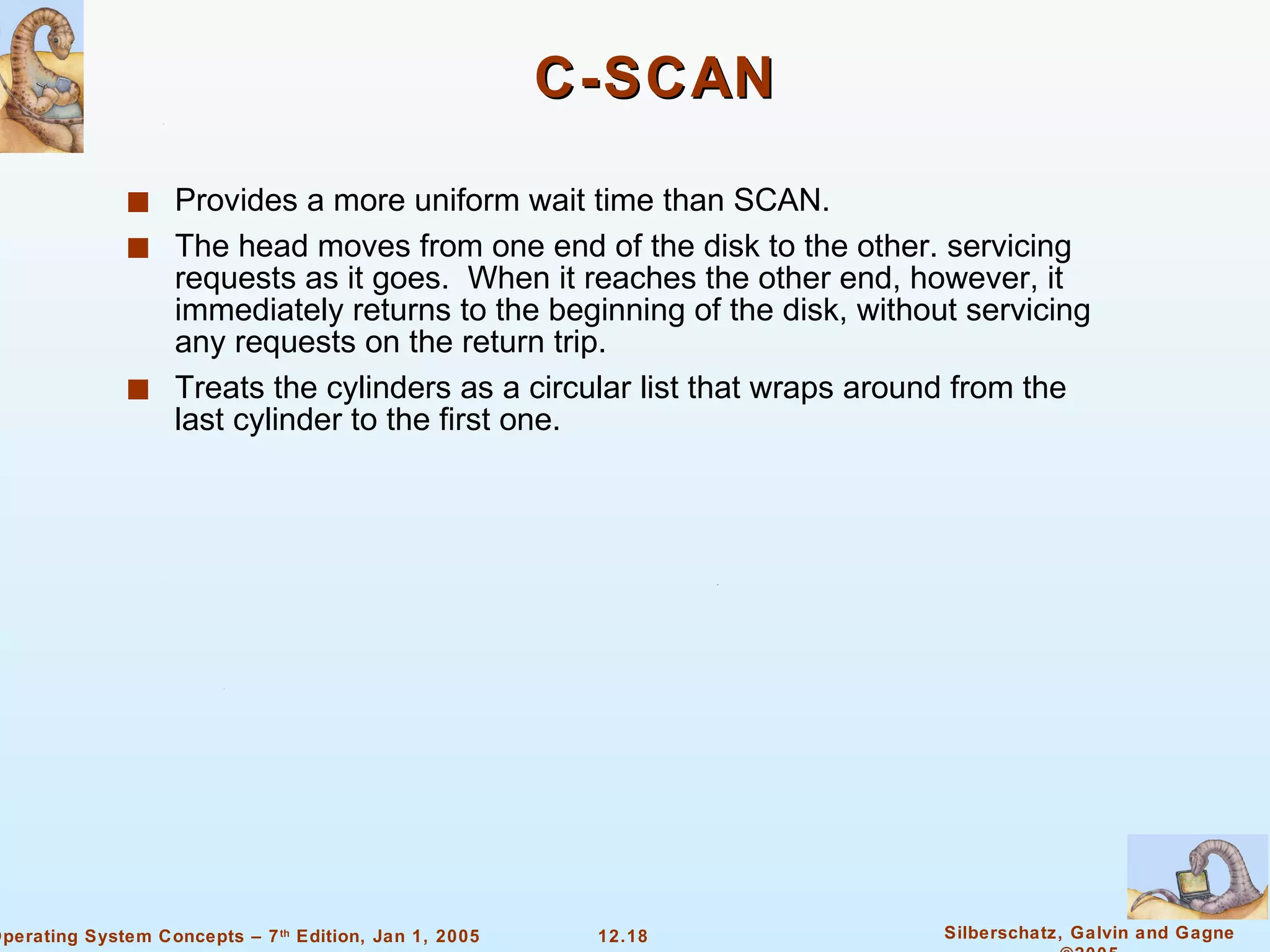 C-SCAN Provides a more uniform wait time than SCAN. The head moves from one end of the disk to the other. servicing requests as it goes.  When it reaches the other end, however, it immediately returns to the beginning of the disk, without servicing any requests on the return trip. Treats the cylinders as a circular list that wraps around from the last cylinder to the first one. 