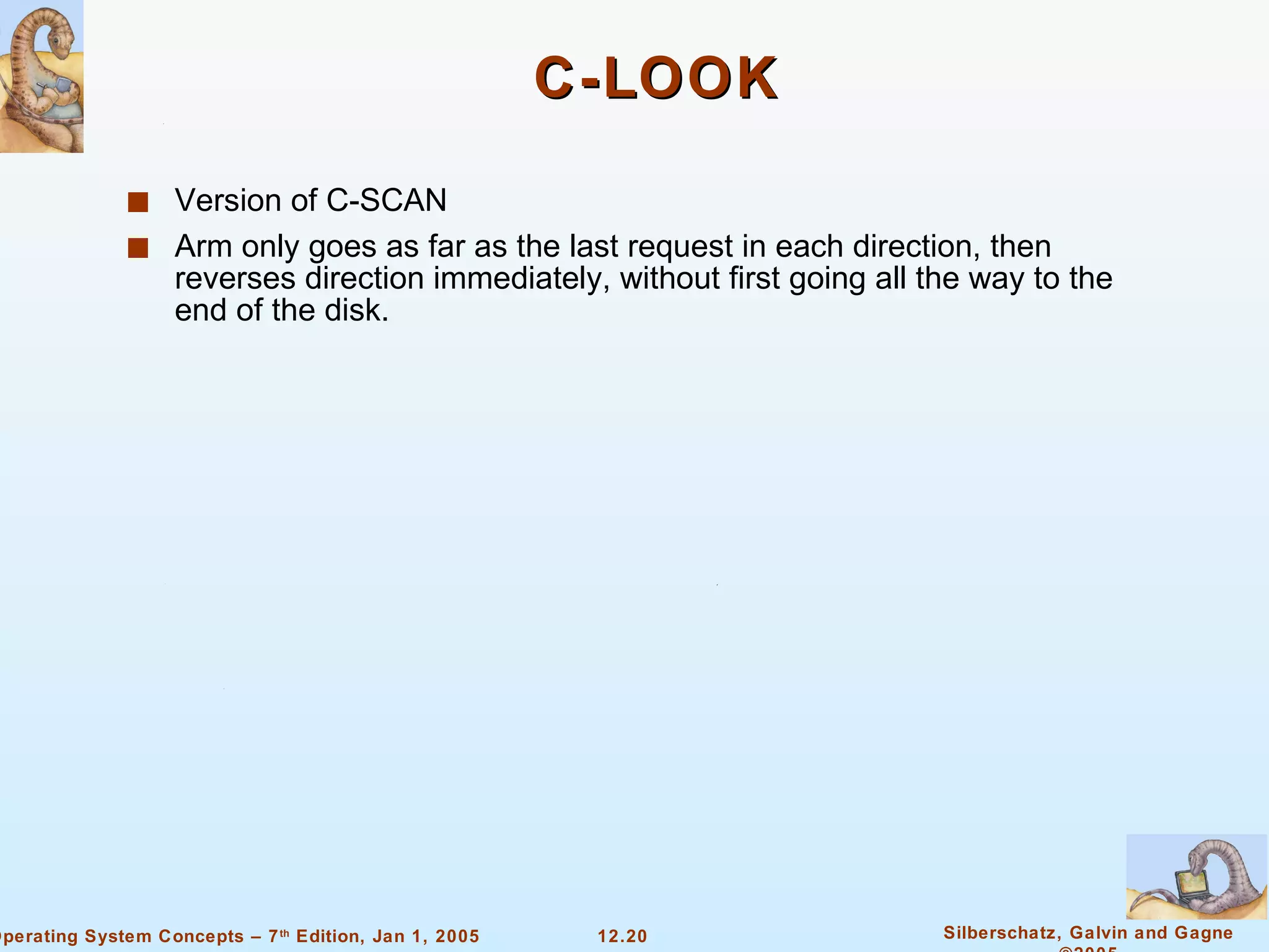 C-LOOK Version of C-SCAN Arm only goes as far as the last request in each direction, then reverses direction immediately, without first going all the way to the end of the disk.  
