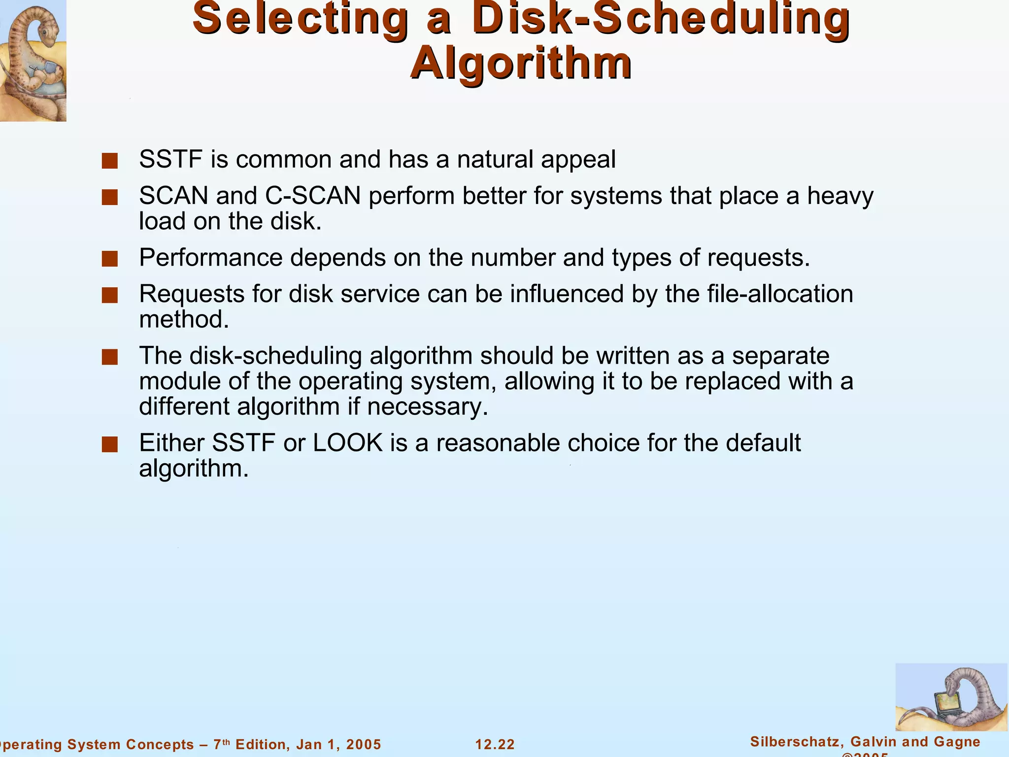 Selecting a Disk-Scheduling Algorithm SSTF is common and has a natural appeal SCAN and C-SCAN perform better for systems that place a heavy load on the disk. Performance depends on the number and types of requests. Requests for disk service can be influenced by the file-allocation method. The disk-scheduling algorithm should be written as a separate module of the operating system, allowing it to be replaced with a different algorithm if necessary. Either SSTF or LOOK is a reasonable choice for the default algorithm. 
