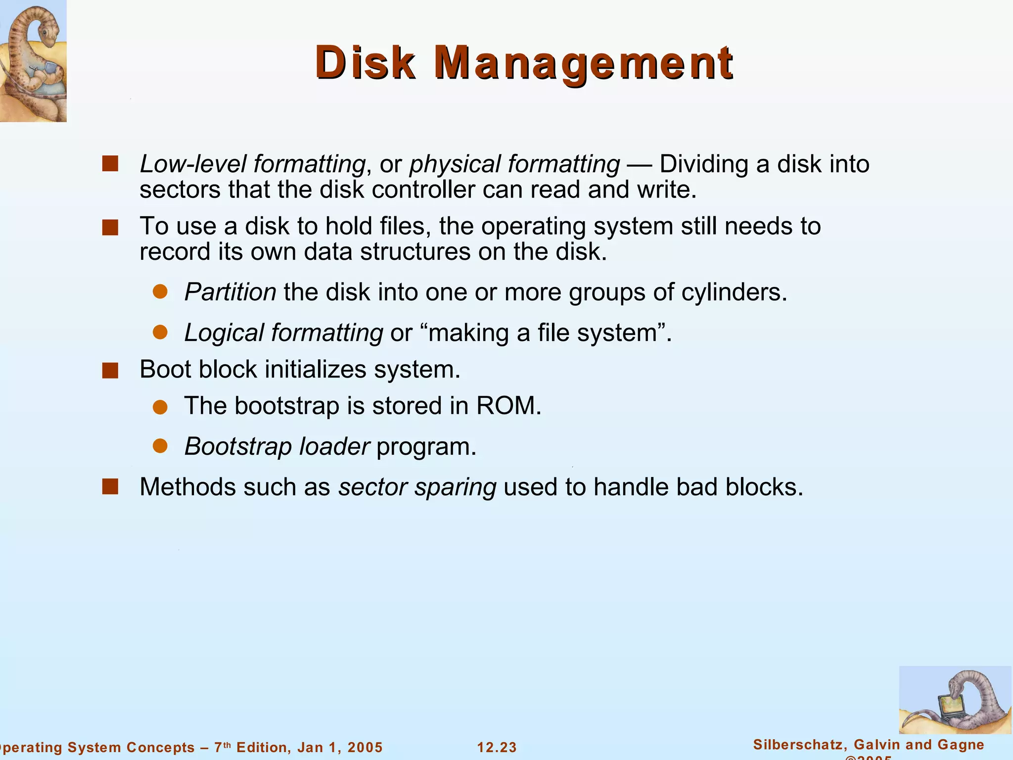 Disk Management Low-level formatting , or  physical formatting  — Dividing a disk into sectors that the disk controller can read and write. To use a disk to hold files, the operating system still needs to record its own data structures on the disk. Partition  the disk into one or more groups of cylinders. Logical formatting  or “making a file system”. Boot block initializes system. The bootstrap is stored in ROM. Bootstrap loader  program. Methods such as  sector sparing  used to handle bad blocks. 
