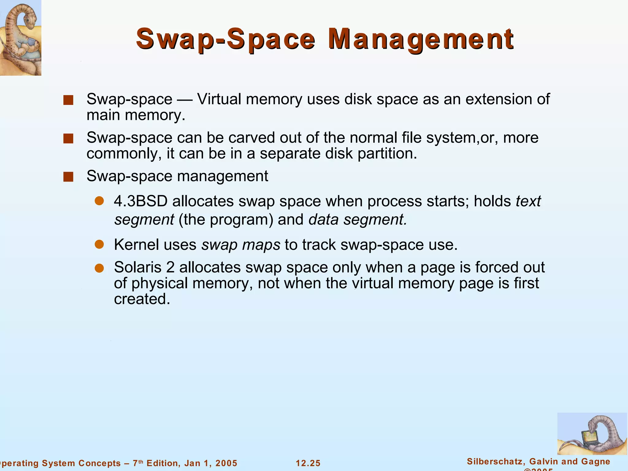 Swap-Space Management Swap-space — Virtual memory uses disk space as an extension of main memory. Swap-space can be carved out of the normal file system,or, more commonly, it can be in a separate disk partition. Swap-space management 4.3BSD allocates swap space when process starts; holds  text segment  (the program) and  data segment. Kernel uses  swap maps  to track swap-space use. Solaris 2 allocates swap space only when a page is forced out of physical memory, not when the virtual memory page is first created. 