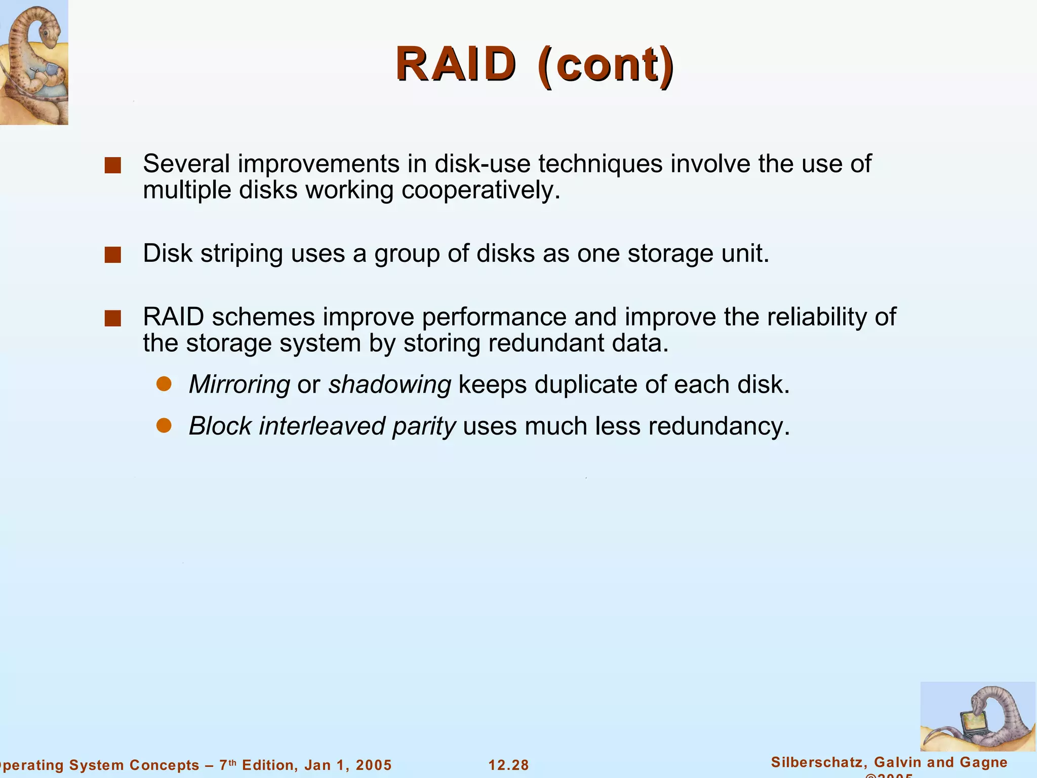RAID (cont) Several improvements in disk-use techniques involve the use of multiple disks working cooperatively. Disk striping uses a group of disks as one storage unit. RAID schemes improve performance and improve the reliability of the storage system by storing redundant data. Mirroring  or  shadowing  keeps duplicate of each disk. Block interleaved parity  uses much less redundancy. 