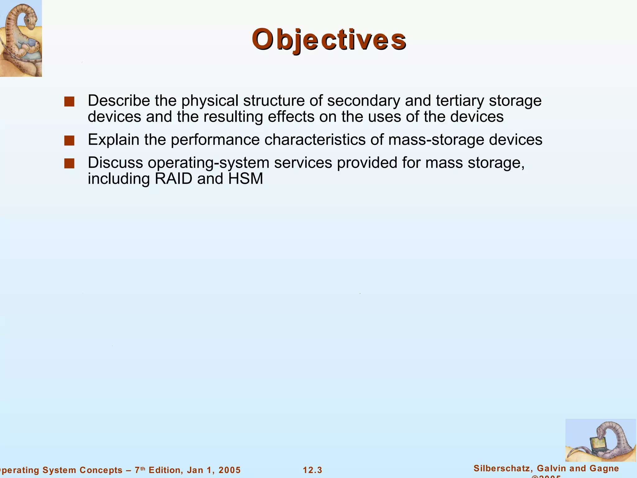 Objectives Describe the physical structure of secondary and tertiary storage devices and the resulting effects on the uses of the devices Explain the performance characteristics of mass-storage devices Discuss operating-system services provided for mass storage, including RAID and HSM 