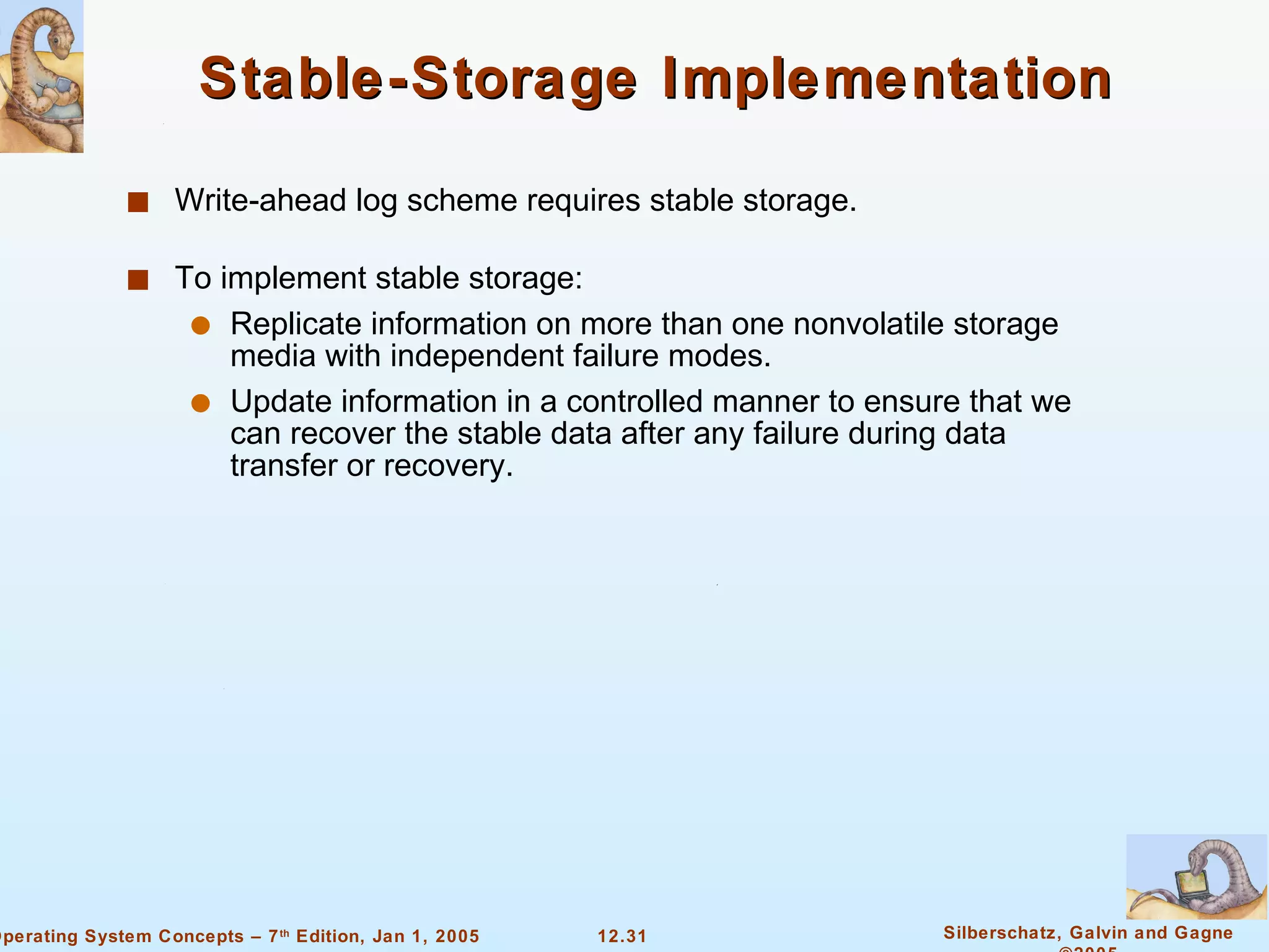 Stable-Storage Implementation Write-ahead log scheme requires stable storage. To implement stable storage: Replicate information on more than one nonvolatile storage media with independent failure modes. Update information in a controlled manner to ensure that we can recover the stable data after any failure during data transfer or recovery. 