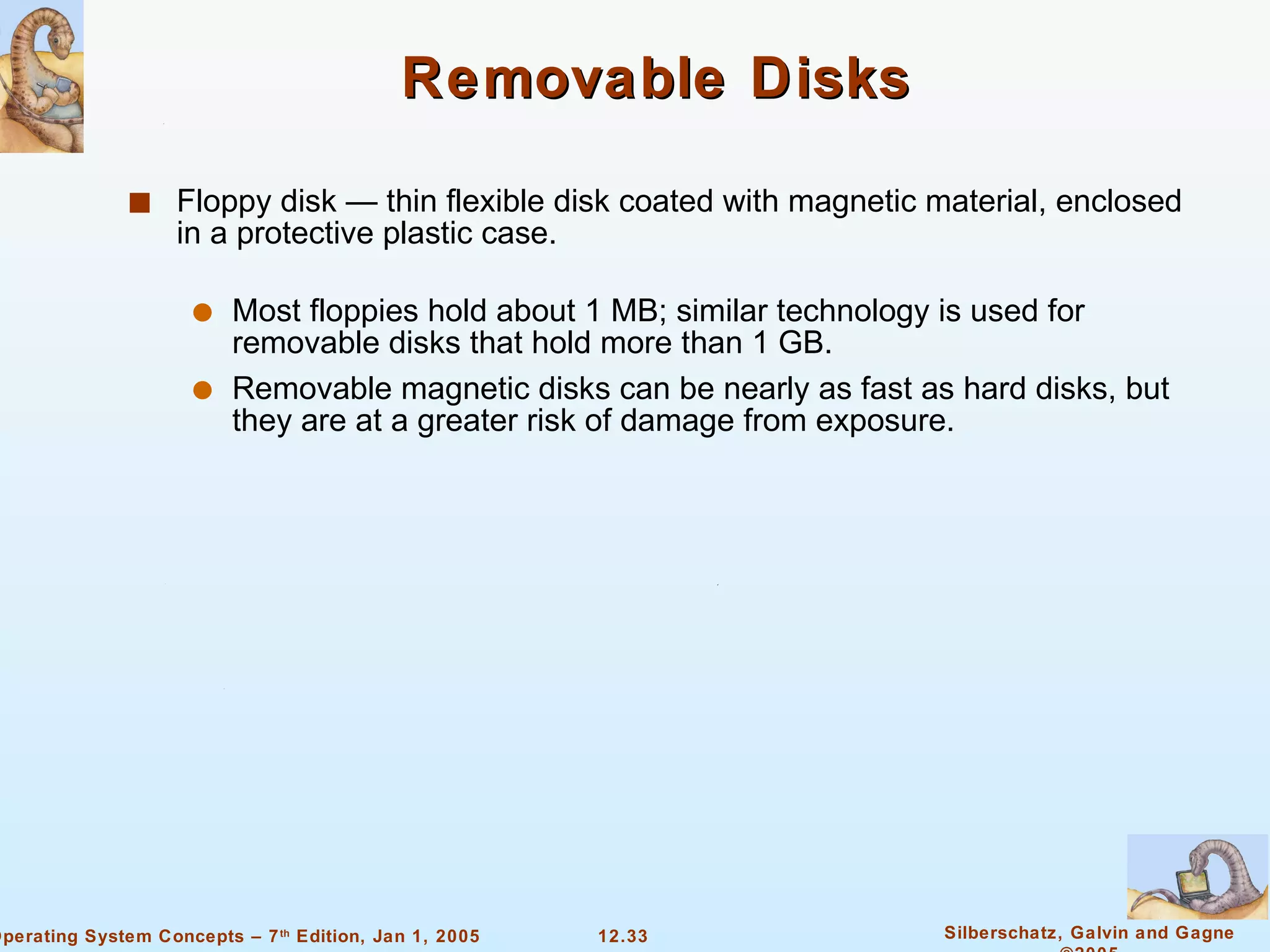 Removable Disks Floppy disk — thin flexible disk coated with magnetic material, enclosed in a protective plastic case. Most floppies hold about 1 MB; similar technology is used for removable disks that hold more than 1 GB. Removable magnetic disks can be nearly as fast as hard disks, but they are at a greater risk of damage from exposure. 