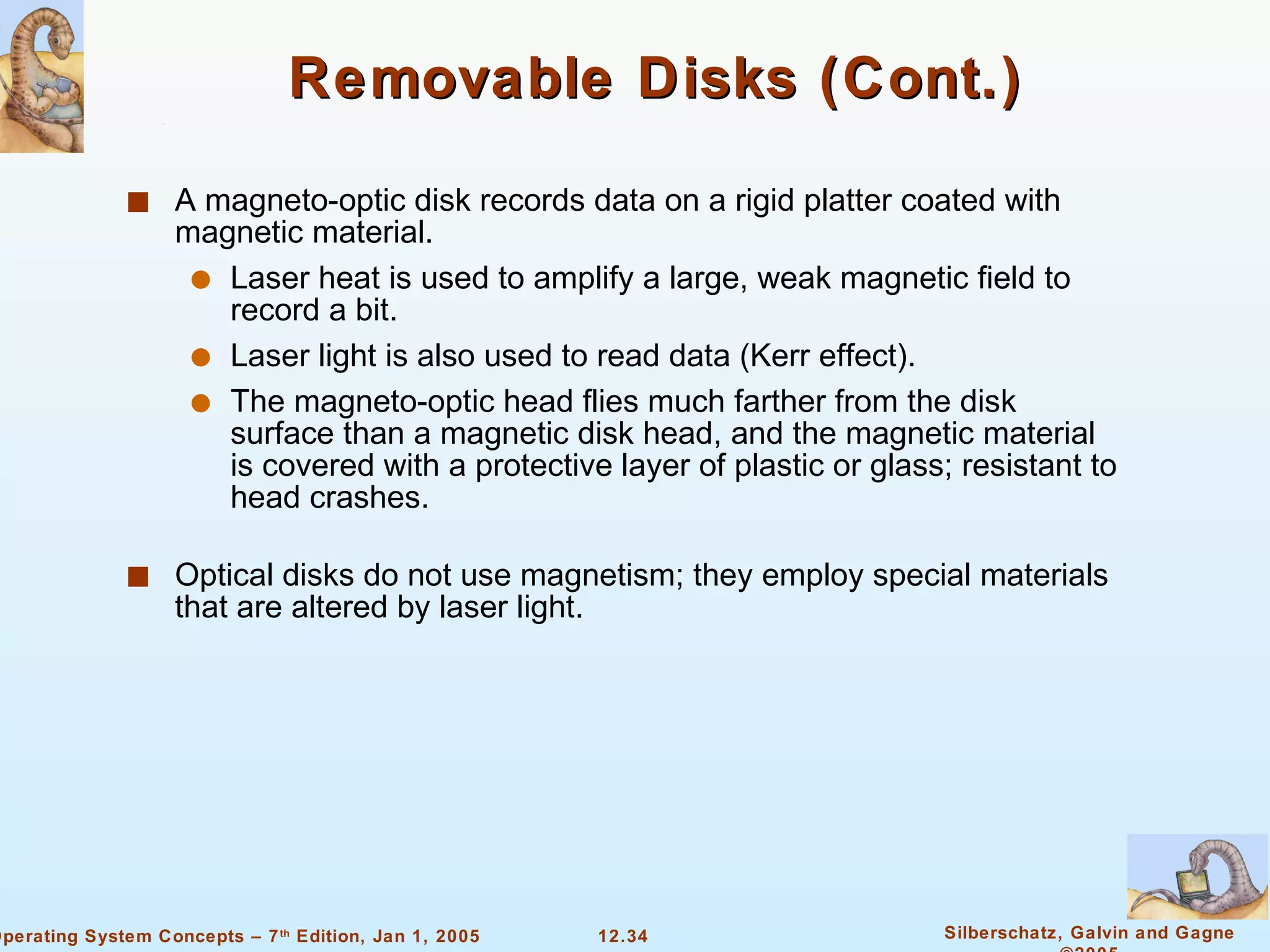 Removable Disks (Cont.) A magneto-optic disk records data on a rigid platter coated with magnetic material. Laser heat is used to amplify a large, weak magnetic field to record a bit. Laser light is also used to read data (Kerr effect). The magneto-optic head flies much farther from the disk surface than a magnetic disk head, and the magnetic material is covered with a protective layer of plastic or glass; resistant to head crashes. Optical disks do not use magnetism; they employ special materials that are altered by laser light. 