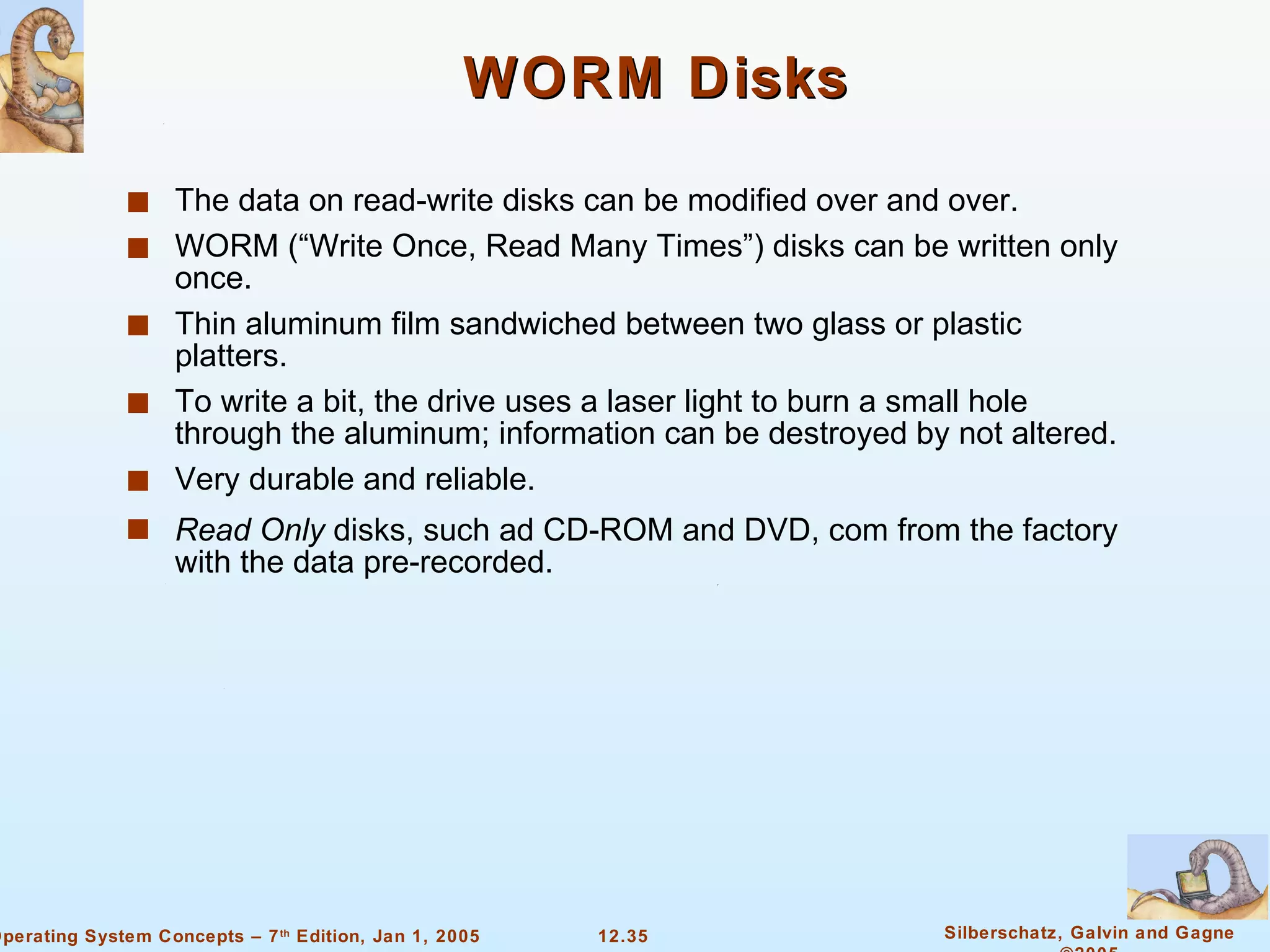 WORM Disks The data on read-write disks can be modified over and over. WORM (“Write Once, Read Many Times”) disks can be written only once. Thin aluminum film sandwiched between two glass or plastic platters. To write a bit, the drive uses a laser light to burn a small hole through the aluminum; information can be destroyed by not altered. Very durable and reliable. Read Only  disks, such ad CD-ROM and DVD, com from the factory with the data pre-recorded. 