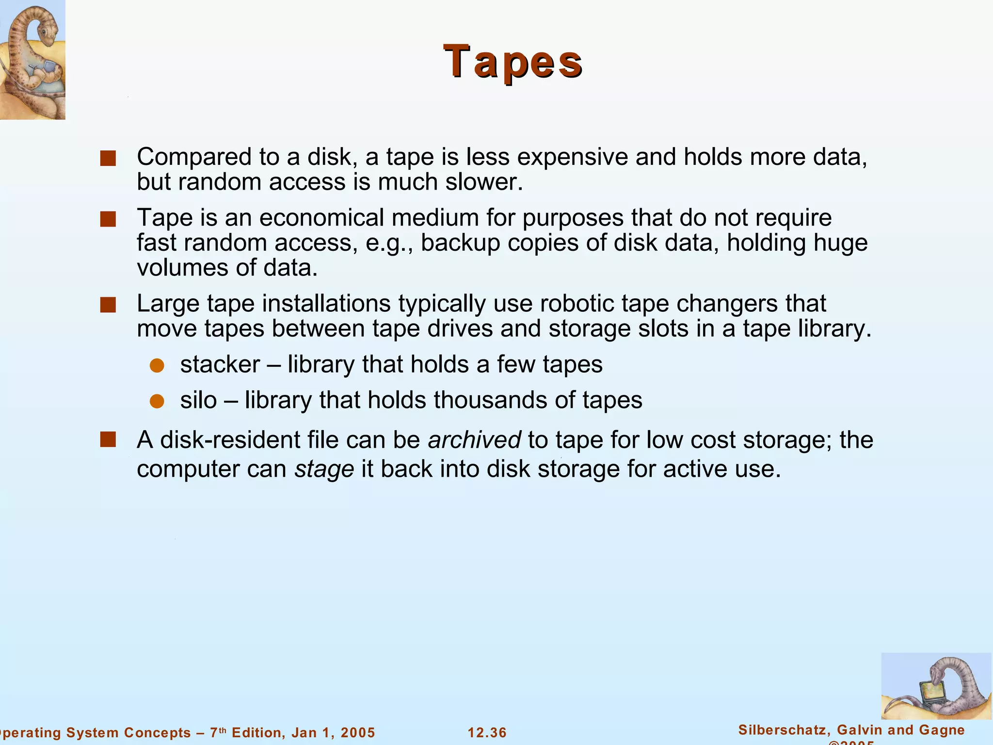 Tapes Compared to a disk, a tape is less expensive and holds more data, but random access is much slower. Tape is an economical medium for purposes that do not require fast random access, e.g., backup copies of disk data, holding huge volumes of data. Large tape installations typically use robotic tape changers that move tapes between tape drives and storage slots in a tape library. stacker – library that holds a few tapes silo – library that holds thousands of tapes  A disk-resident file can be  archived  to tape for low cost storage; the computer can  stage  it back into disk storage for active use.  