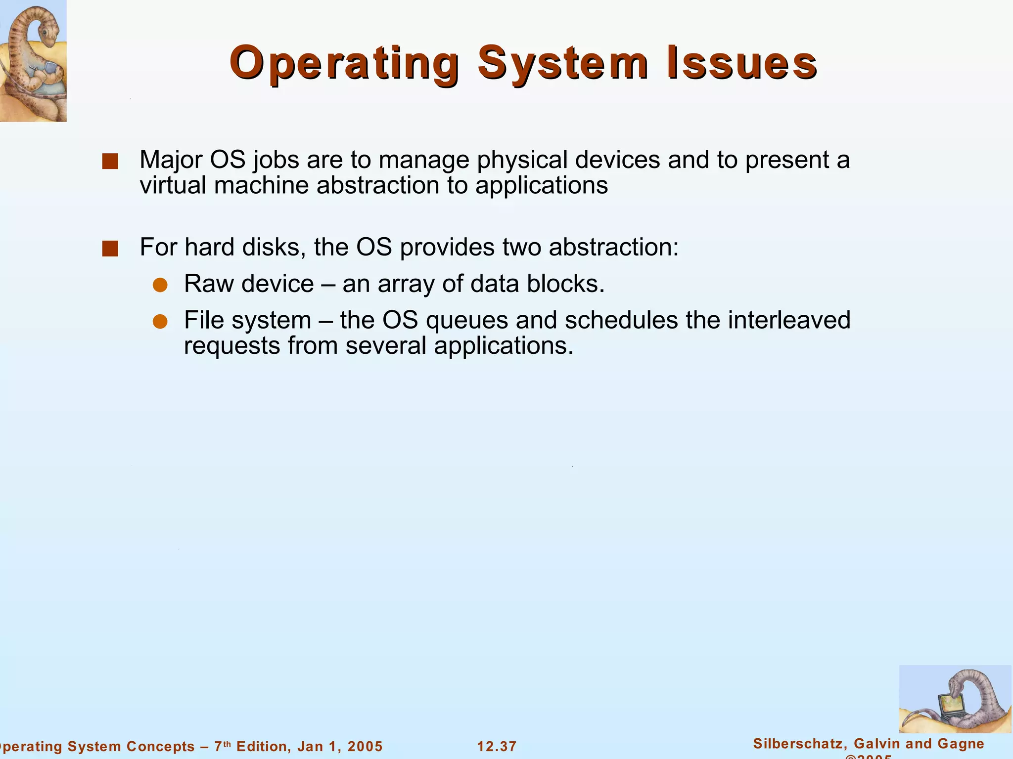 Operating System Issues Major OS jobs are to manage physical devices and to present a virtual machine abstraction to applications For hard disks, the OS provides two abstraction: Raw device – an array of data blocks. File system – the OS queues and schedules the interleaved requests from several applications. 