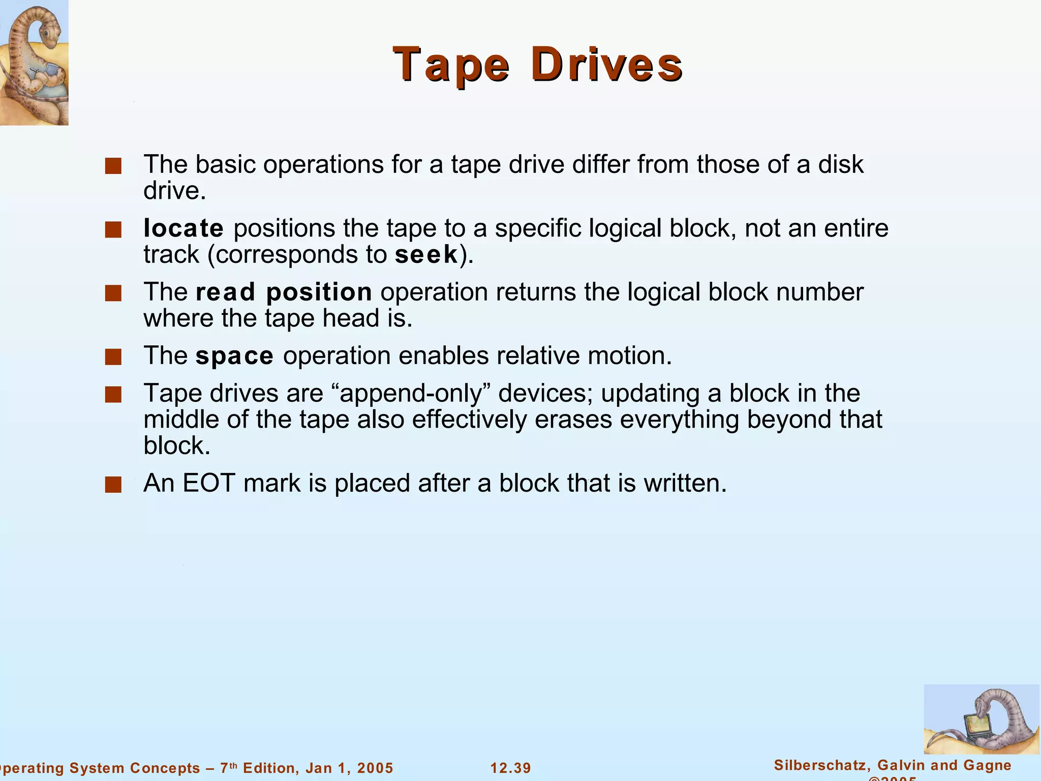 Tape Drives The basic operations for a tape drive differ from those of a disk drive. locate  positions the tape to a specific logical block, not an entire track (corresponds to  seek ). The  read position  operation returns the logical block number where the tape head is. The  space  operation enables relative motion. Tape drives are “append-only” devices; updating a block in the middle of the tape also effectively erases everything beyond that block. An EOT mark is placed after a block that is written. 