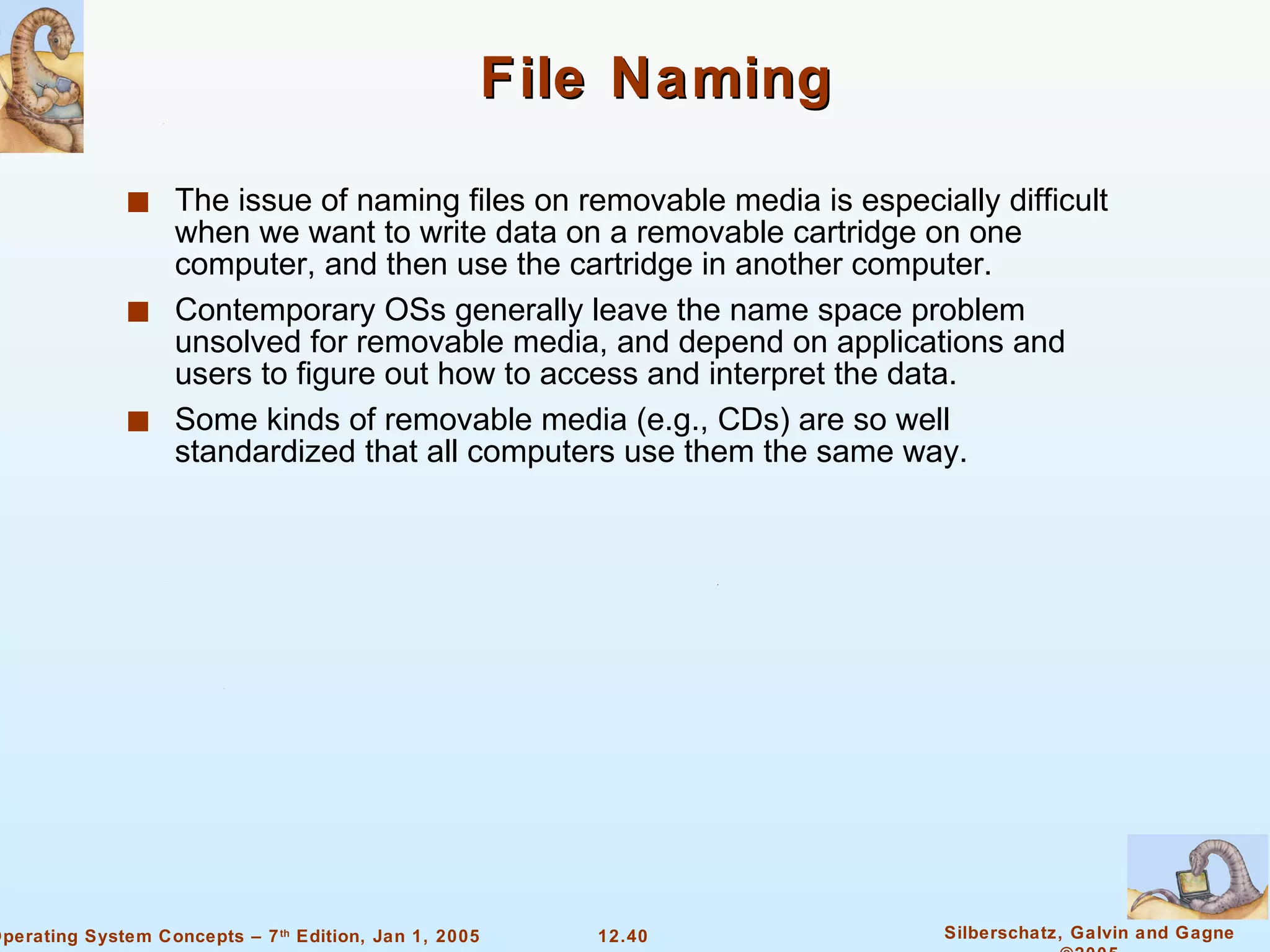 File Naming The issue of naming files on removable media is especially difficult when we want to write data on a removable cartridge on one computer, and then use the cartridge in another computer.  Contemporary OSs generally leave the name space problem unsolved for removable media, and depend on applications and users to figure out how to access and interpret the data. Some kinds of removable media (e.g., CDs) are so well standardized that all computers use them the same way.  