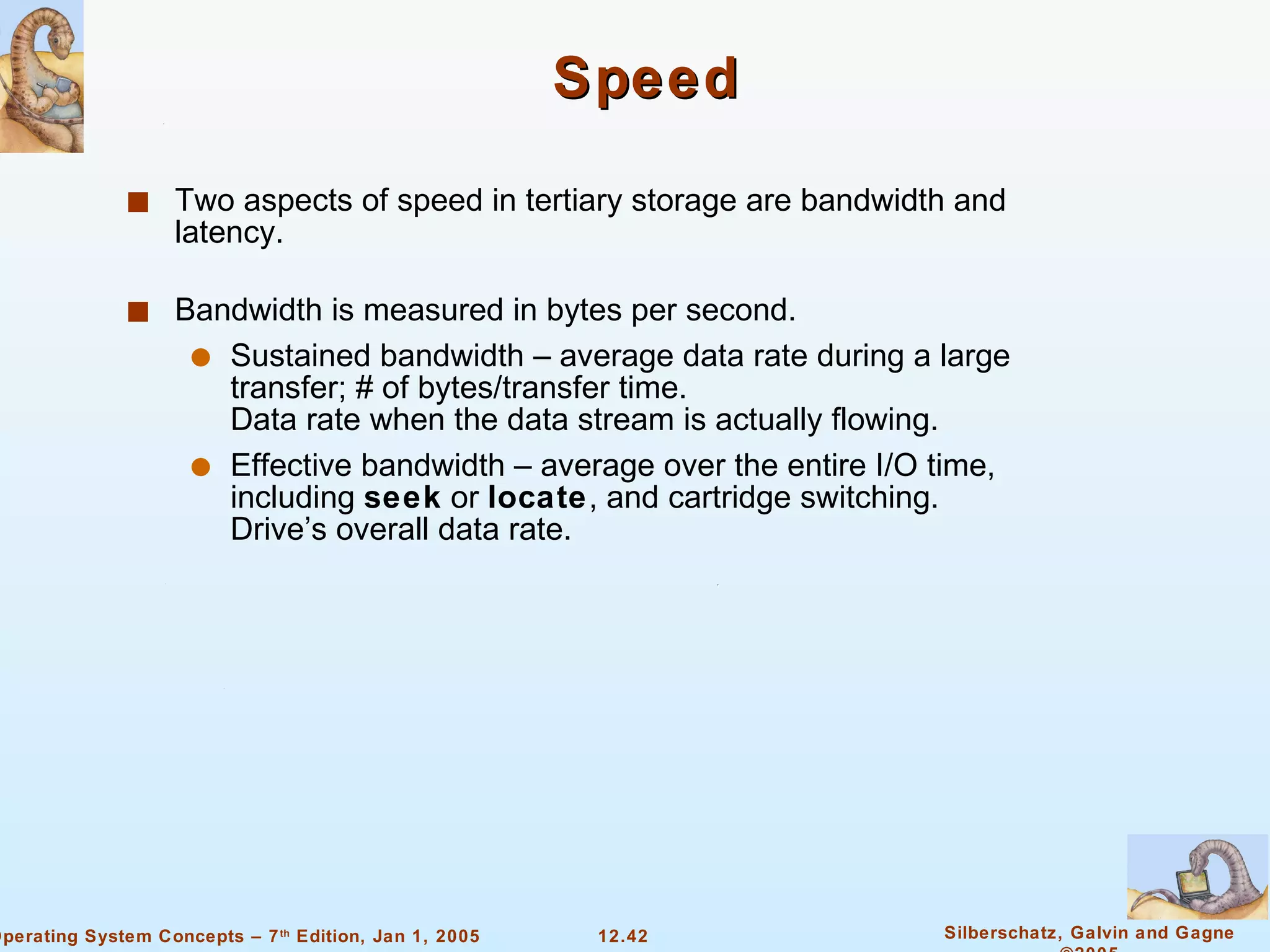Speed  Two aspects of speed in tertiary storage are bandwidth and latency. Bandwidth is measured in bytes per second. Sustained bandwidth – average data rate during a large transfer; # of bytes/transfer time. Data rate when the data stream is actually flowing. Effective bandwidth – average over the entire I/O time, including  seek  or  locate , and cartridge switching. Drive’s overall data rate. 