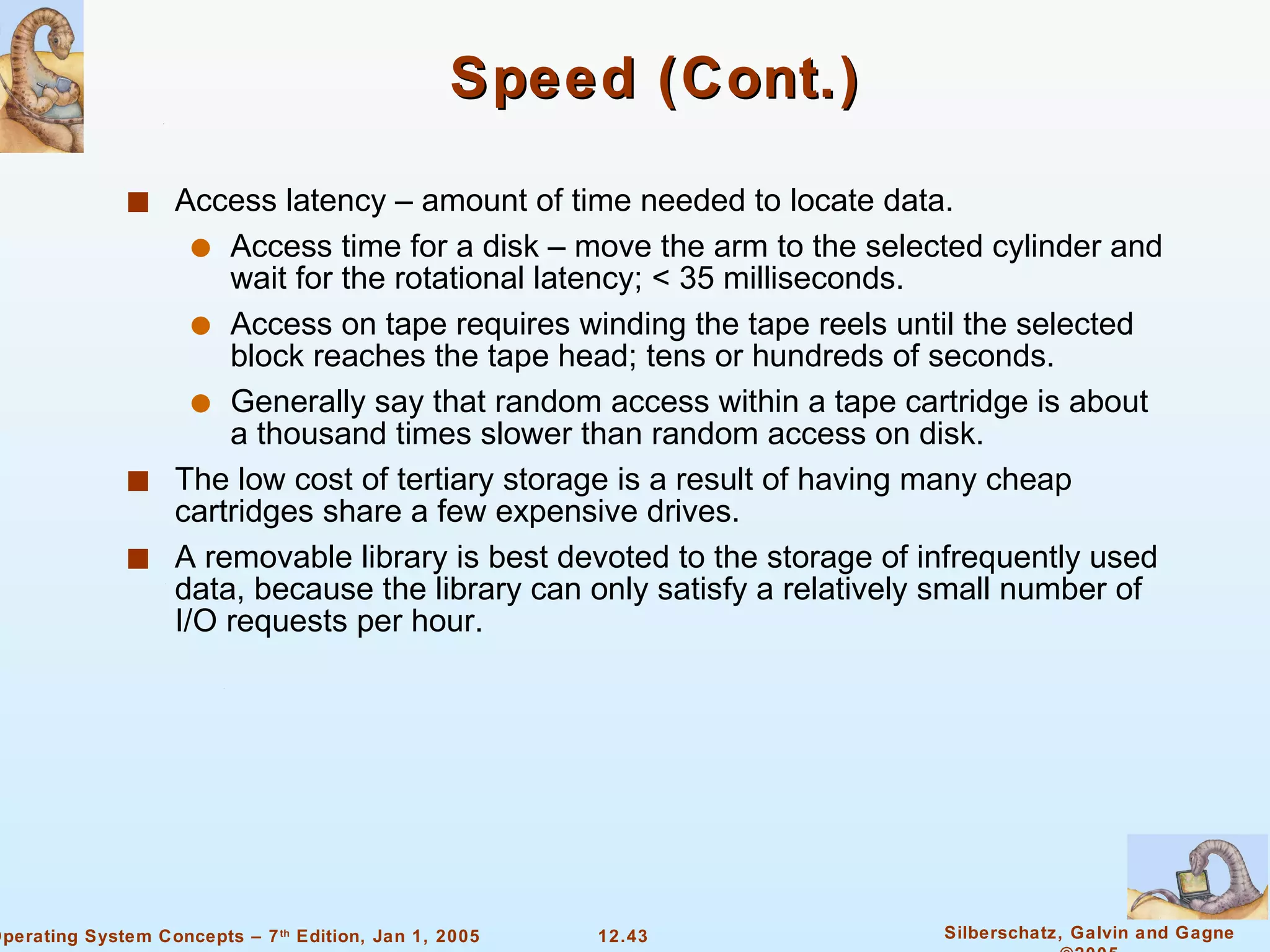 Speed (Cont.) Access latency – amount of time needed to locate data. Access time for a disk – move the arm to the selected cylinder and wait for the rotational latency; < 35 milliseconds. Access on tape requires winding the tape reels until the selected block reaches the tape head; tens or hundreds of seconds. Generally say that random access within a tape cartridge is about a thousand times slower than random access on disk. The low cost of tertiary storage is a result of having many cheap cartridges share a few expensive drives. A removable library is best devoted to the storage of infrequently used data, because the library can only satisfy a relatively small number of I/O requests per hour. 