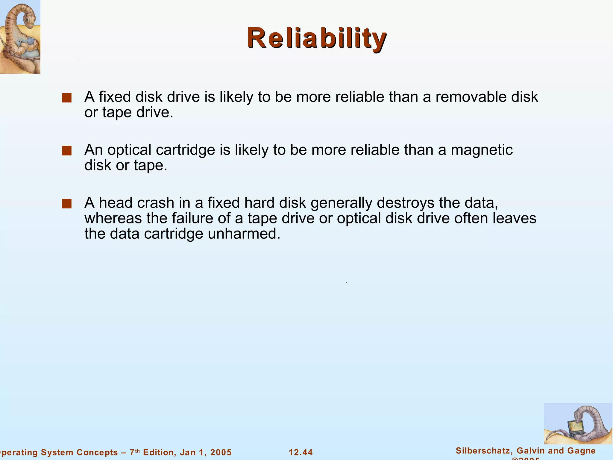 Reliability A fixed disk drive is likely to be more reliable than a removable disk or tape drive. An optical cartridge is likely to be more reliable than a magnetic disk or tape. A head crash in a fixed hard disk generally destroys the data, whereas the failure of a tape drive or optical disk drive often leaves the data cartridge unharmed. 