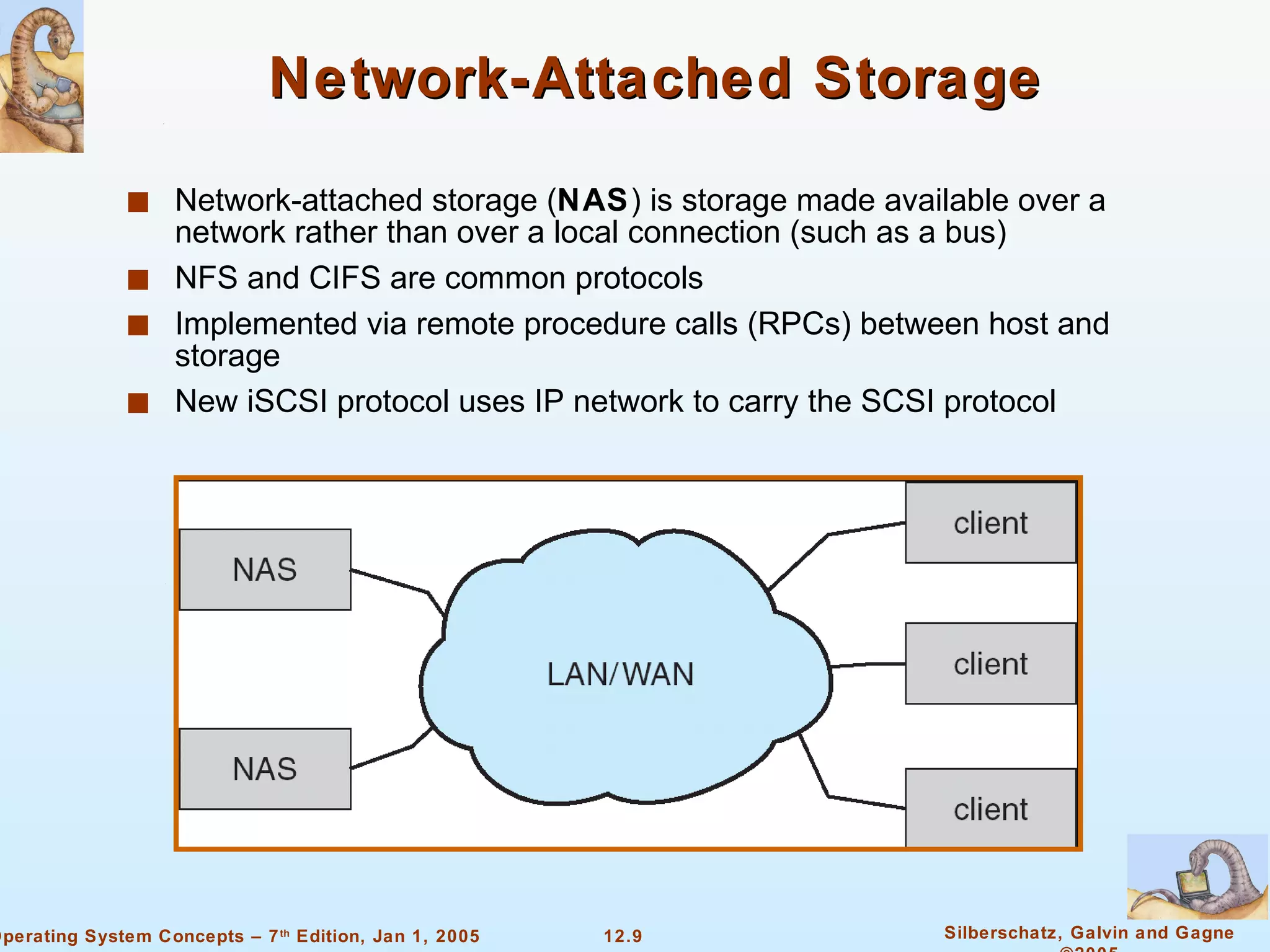 Network-Attached Storage Network-attached storage ( NAS ) is storage made available over a network rather than over a local connection (such as a bus) NFS and CIFS are common protocols Implemented via remote procedure calls (RPCs) between host and storage New iSCSI protocol uses IP network to carry the SCSI protocol 