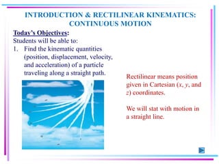 INTRODUCTION & RECTILINEAR KINEMATICS:
CONTINUOUS MOTION
Today’s Objectives:
Students will be able to:
1. Find the kinematic quantities
(position, displacement, velocity,
and acceleration) of a particle
traveling along a straight path.
Rectilinear means position
given in Cartesian (x, y, and
z) coordinates.
We will stat with motion in
a straight line.
 