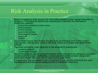 Risk Analysis in Practice Most companies in India account for risk while evaluating their capital expenditure decisions. The following factors are considered to influence the riskiness of investment projects: price of raw material and other inputs price of product product demand government policies technological changes project life inflation Out of these factors, four factors thought to be contributing most to the project riskiness are: selling price, product demand, technical changes and government policies. The most commonly used methods of risk analysis in practice are: sensitivity analysis conservative forecasts Sensitivity analysis allows to see the impact of the change in the behaviour of critical variables on the project profitability. Conservative forecasts include using short payback or higher discount rate for discounting cash flows. Except a very few companies most companies do not use the statistical and other sophisticated techniques for analysing risk in investment decisions. 