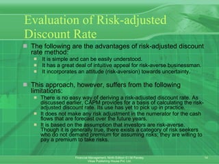 Evaluation of Risk-adjusted Discount Rate The following are the advantages of risk-adjusted discount rate method:   It is simple and can be easily understood.   It has a great deal of intuitive appeal for risk-averse businessman.   It incorporates an attitude (risk-aversion) towards uncertainty. This approach, however, suffers from the following limitations: There is no easy way of deriving a risk-adjusted discount rate. As discussed earlier, CAPM provides for a basis of calculating the risk-adjusted discount rate. Its use has yet to pick up in practice. It does not make any risk adjustment in the numerator for the cash flows that are forecast over the future years. It is based on the assumption that investors are risk-averse. Though it is generally true, there exists a category of risk seekers who do not demand premium for assuming risks; they are willing to pay a premium to take risks . 