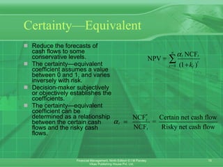 Certainty—Equivalent Reduce the forecasts of cash flows to some conservative levels . The certainty—equivalent coefficient assumes a value between 0 and 1, and varies inversely with risk.  Decision-maker subjectively or objectively establishes the coefficients. The certainty—equivalent coefficient can be determined as a relationship between the certain cash flows and the risky cash flows. 