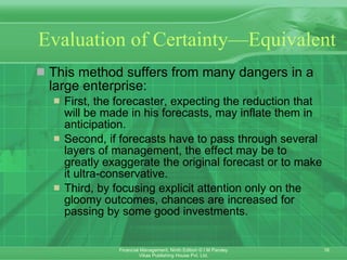 Evaluation of Certainty—Equivalent This method suffers from many dangers in a large enterprise: First, the forecaster, expecting the reduction that will be made in his forecasts, may inflate them in anticipation. Second, if forecasts have to pass through several layers of management, the effect may be to greatly exaggerate the original forecast or to make it ultra-conservative.  Third, by focusing explicit attention only on the gloomy outcomes, chances are increased for passing by some good investments. 