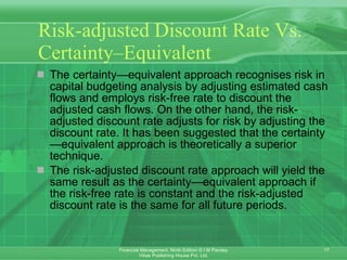 Risk-adjusted Discount Rate Vs. Certainty–Equivalent The certainty—equivalent approach recognises risk in capital budgeting analysis by adjusting estimated cash flows and employs risk-free rate to discount the adjusted cash flows. On the other hand, the risk-adjusted discount rate adjusts for risk by adjusting the discount rate. It has been suggested that the certainty—equivalent approach is theoretically a superior technique. The risk-adjusted discount rate approach will yield the same result as the certainty—equivalent approach if the risk-free rate is constant and the risk-adjusted discount rate is the same for all future periods. 