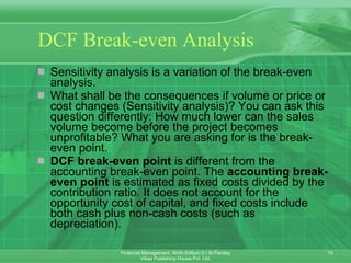 DCF Break-even Analysis Sensitivity analysis is a variation of the break-even analysis.   What shall be the consequences if volume or price or cost changes (Sensitivity analysis)? You can ask this question differently: How much lower can the sales volume become before the project becomes unprofitable? What you are asking for is the break-even point.   DCF break-even point  is different from the accounting break-even point. The  accounting break-even point  is estimated as fixed costs divided by the contribution ratio. It does not account for the opportunity cost of capital, and fixed costs include both cash plus non-cash costs (such as depreciation).   