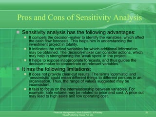 Pros and Cons of Sensitivity Analysis Sensitivity analysis has the following advantages: It compels the decision-maker to identify the variables, which affect the cash flow forecasts. This helps him in understanding the investment project in totality. It indicates the critical variables for which additional information may be obtained. The decision-maker can consider actions, which may help in strengthening the ‘weak spots’ in the project. It helps to expose inappropriate forecasts, and thus guides the decision-maker to concentrate on relevant variables. It has the following limitations: It does not provide clear-cut results. The terms ‘optimistic’ and ‘pessimistic’ could mean different things to different persons in an organisation. Thus, the range of values suggested may be inconsistent. It fails to focus on the interrelationship between variables. For example, sale volume may be related to price and cost. A price cut may lead to high sales and low operating cost. 