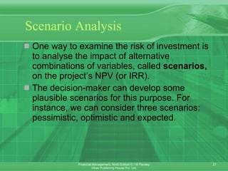 Scenario Analysis One way to examine the risk of investment is to analyse the impact of alternative combinations of variables, called  scenarios,  on the project’s NPV (or IRR). The decision-maker can develop some plausible scenarios for this purpose. For instance, we can consider three scenarios: pessimistic, optimistic and expected.  